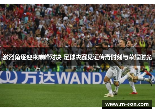 激烈角逐迎来巅峰对决 足球决赛见证传奇时刻与荣耀时光
