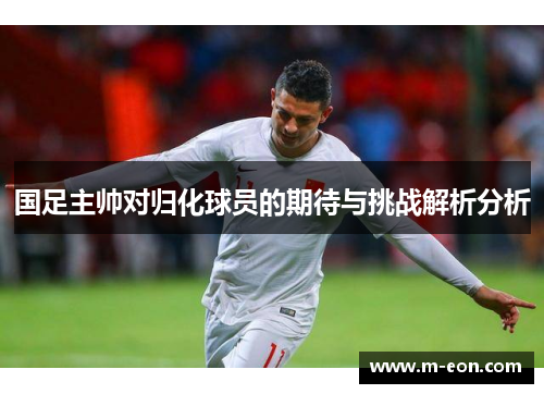 国足主帅对归化球员的期待与挑战解析分析